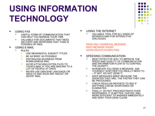 21
USING INFORMATION
TECHNOLOGY
 USING FAX
 USEFUL FORM OF COMMUNICATION THAT
CAN HELP YOU MANAGE YOUR TIME
 VALUABLE FOR DOCUMENTS THAT NEED
DELIVERY AND RESPONSE FAST THAN IS
POSSIBLE BY MAIL
 USING E-MAIL
 RULES
 USE MEANINGFUL SUBJECT TITLES
 BE AS BRIEF AS POSSIBLE
 DISTINGUISH BUSINESS FROM
NONBUSINESS MAIL
 AVOID ATTACHING EXTRA FILES TO
YOUR E-MAIL IF YOU ARE MAILING TO A
LOT OF PEOPLE AT ONCE
 NEVER USE OBSCENE LANUGAGE OR
INSULTS AND SHUN ANY RACIST OR
SEXIST MAIL
 USING THE INTERNET
 VALUABLE TOOL FOR ALL KINDS OF
RESARCH AND FOR INTERACTIVE
DIALOGUES
SEND ONLY ESSENTIAL MESSAGE
KEEP MESSAGE SHORT
AVOID DELAYS IN REPLYING
 SPEEDING COMMUNICATION
 MOST EFFECTIVE WAY TO IMPROVE THE
SPEED AND QUALITY OF COMMUNICATION
AND INFORMATION FLOW IS TO CONTROL
THE QUANITY.
 WHENEVER YOU SEND A MESSAGE, ASK
YOURSELF WHETHER YOU REALLY NEED TO
– IF NOT, DO NOT SEND IT.
 KEEP MESSAGES BREIF BECAUSE THE
SHORTER THEY ARE, THE FASTER THEY CAN
BE PROCESSED.
 CHECK REGULAR REPORTS TO SEE IF
ANYTHING CAN BE SHORTENED OR
ELIMINATED.
 FINALLY, DO NOT PROCRASTINATE OVER
RESPONSES- IT IS BETTER, FASTER, AND
MORE EFFICIENT TO ANSWER IMMEDIATELY
AND KEEP YOUR DEAK CLEAR
 