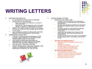 22
WRITING LETTERS
 WRITING FOR RESULTS
 ALL BUSINESS LETTERS HAVE A PURPOSE.
 RULES FOR LETTER WRITING:
 MAKE THAT OBJECTIVE PERFECTLY CLEAR TO
YOUR RECIPIENT
 INCLUDE ALL THE INFORMATION THAT THE READ
NEEDS TO ORDER TO UNDERSTAND YOUR AIM
 RESIST THE TEMPTATION TO WRITE TOO MUCH –
TYR TO FIT YOUR LETTER ON ONE SIE OF APPER
IF YOU CAN.
 ASK A FRIENDLY CRITIC TO READ ANY LETTERS
DEALING WITH PROBLEMATIC SITUATIONS.
 COMPOSING CLEAR TEXT
 THE KEY TO WRITING ANY BUSIENSS LETTER
CLEARLY AND CONCISELY IS TO KEEP YOUR
WORDS SIMPLE AND TO THE POINT.
 USE SHORT WORDS AND SENTENCE IN
PREFERENCE TO LONG, AND ACTIVE VERBS
RATHER THAN ARCHAIC TERMINOLOGY
 USE NATURAL, UNFORCED DICTION
 DO NOT REVISE UNTIL YOU HAVE FINSIHED, AND
THEN CUT FEARLESS- EDITING ALWAYS
IMPROVES THE IMPACT OF THE LETTER.
 STRUCTURING LETTERS
 PRINCIPLES OF DIRECT MAIL
 ATTRACT THE ATTENTION OF THE READER BY
STATING WHY YOU ARE WRITING. USE HUMOR IF
APPROPRIATE
 ENGAGE THE READER’S INTEREST BY AROUSING
HIS OR HER CUROSITY ABOUT WHAT YOU ARE
SAYING
 PROVOKE DESIRE IN THE READER BY MAKING
YOUR PROPSOAL OR PRODUCT SOUND
ATTRACTIVE
 CONVICNE THE READER THAT YOUR LETTER
RINGS TRUE BY SUPPYING REFERENCES OR
GUARANTEES
 STIMUALTE ACTION ON THE PART OF THE READER
BY EXPLAINING WHAT YOU EXPECT HIM OR HER
TO DO
 GETTING THE WRONG RESULT
 WRITER HAS NOT BOTHERED TO FIND OUT A
CONTACT
 MEANING IS UNCLEAR
 GRAMMAR AND SPELLING ARE POOR
 LETTER IS MORE THAN ONE PAGE
 WRTER GIVES IRRLEVANT DETAILS
 GETTING THE RIGHT RESULT
 EXPLAINS REASON FOR LETTER
 HAS WRITTEN LETTER ON JUST ONE PAGE
 KNOWS TO WHOM TO SENT THE LETTER
 SHOWS A POSITIVE OUTLOOK
 SUGGESTS THE NEXT STEP
 