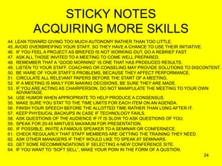 24
STICKY NOTES
ACQUIRING MORE SKILLS
44. LEAN TOWARD GIVING TOO MUCH AUTONOMY RATHER THAN TOO LITTLE.
45. AVOID OVERBREIFING YOUR STAFF, SO THEY HAVE A CHANCE TO USE THEIR INITIATIVE.
46. IF YOU FEEL A PROJECT AS BRIEFED IS NOT WORKING OUT, DO A REBRIEF FAST.
47. ASK ALL THOSE INVITED TO A MEETING TO COME WELL PREPARED.
48. REMEMBER THAT A “GOOD MORNING” IS ONE THAT HAS PRODUCED RESULTS.
49. LISTEN TO YOUR STAFF. COACHING OR CONSELING MAY PROVIDE SOLUTIONS TO DISCONTENT.
50. BE WARE OF YOUR STAFF’S PROBLEMS, BECAUSE THEY AFFECT PERFORMANCE.
51. CIRCULATE ALL RELEVANT PAPERS BEFORE THE START OF A MEETING.
52. IF A MEETING IS MAILY FOR MAKING DECISIONS, BE SURE THEY ARE MADE.
53. IF YOU ARE ACTING AS CHAIRPERSON, DO NOT MANIPULATE THE MEETING TO YOUR OWN
ADVANTAGE.
54. USE HUMOR WHEN APPROPRIATE TO HELP PRODUCE A CONSENSUS.
55. MAKE SURE YOU STAT TO THE TIME LIMITS FOR EACH ITEM ON AN AGENDA.
56. FINISH YOUR SPEECH BEFORE THE ALLOTTED TIME RATHER THAN LONG AFTER IT.
57. KEEP PHYSIUCAL BACKUPS IN CASE IF TECHNOLOGY FAIILS.
58. ASK QUESTIONS OF THE AUDIENCE IF IT IS SLOW TO ASK QUESTIONS OF YOU.
59. SPEAK FOR 20-45 MINTUES MAXIMUM FOR PRESENTATION.
60. IF POSSIBLE, INVITE A FAMOUS SPEAKER TO A SEMINAR OR CONFERNECE.
61. CHECK REGULARLY THAT STAFF MEMBERS ARE GETTING THE TRAINING THEY NEED.
62. ASK OTHER MANAGERS IF THEY WOULD LIKE TO SPEAK AT SEMINARS.
63. GET SOME RECOMMENDATIONS IF SELECTING A NEW CONFERENCE SITE.
64. IF YOU WANT TO “SOFT SELL”, MAKE YOUR POIN IN THE FORM OF A QUSTION.
 
