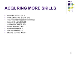26
ACQURING MORE SKILLS
 BRIEFING EFFECTIVELY
 COMMUNICATING ONE TO ONE
 CHAIRING MEETINGS SUCCESSFULLY
 REACHING AN AUDIENCE
 COMMUNCATING TO SELL
 NEGOTIATING TO WIN
 COMPILING REPORTS
 WRITING PROPOSALS
 MAKING A VISUAL IMPACT
 