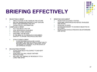 27
BRIEFING EFFECTIVELY
 SELECTING A BRIEF
 ABOUT ACTION TO BE TAKEN IN THE FUTURE
 MAY BE DEBRIEFING REPORTS THAT EXPLAIN
WHAT HAS HAPPENED AND WHY
 GIVING PEOPLE INFORMATION
 COMPILING A BRIEF
 PUT THE AIM AT THE TOP
 GIVE RESOURCES AVAILABLE
 PROVIDE A TIME HORIZON
 DESCRIBE THE METHOD
 IF THE BREIF IS TO PRODUCE A DOCUMENT,
IDENTIFY TO WHOM THIS SHOULD BE SENT
 STRUCTURING A BREIF
 A WRITTEN BRIEF SHOULD BE A CLEAR
DOUCMENT, SETTING OUT EXACTLY WHAT HAS TO
BE DONE, WHEN, AND HOW. IF RELEVANT, STATE
THE BUDGET ALLOWANCE, PLUS THE DATES OF
ANY APPROVAL STAGES.
 DELEGATING POWER
 STATE HOW MUCH YOU EXPECT TO BE KEPT
INFORMED
 WHETHER YOU WILL ISSUE FURTHER
INSTRUCTIONS
 INCLUDE THE TIMEING OF REVIEWS IF IT’S A
LONG TIME SPAN
 BRIEFING DOCUMENT
 OBJECTIVE IS CLEARLY STATED
 AVAILABEL RESOURCEA ND ADVICE ON BUDGE
ARE NOTED
 DEADLINE IS GIVEN
 ACTION NECESSARY TO ACHIEVE OBJECTIVE IS
OUTLINED.
 PEOPLE WHO SHOULD RECEIVE QEUSTIONNAIRE
ARE NOTED
 