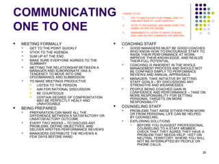 28
COMMUNICATING
ONE TO ONE
 MEETING FORMALLY
 GET TO THE POINT QUICKLY
 STICK TO THE AGENDA
 SUM UP AT THE END
 MAKE SURE EVERYONE AGREES TO THE
SUMMARY
 METTING THE RELATIONSHIP BETWEEN A
MANAGER AND SUBORDINATE HAS A
TENDENCY TO MOVE INTO ONE
OFDOMINANCE AND SUBMISSION
 TO MAKE MEETINGS PRODUCTIVE
 LISTEN TO THE PERSON
 AIM FOR RATIONAL DISCUSSION
 BE COURTEOUS
 CERTAIN DEGREE OF CONFRONTATION
MAY BE PERFECTLY HEALY AND
UNAVOIDABLE
 BEING PREPARED
 PREPARATION CAN MAKE ALL THE
DIFFERENCE BETWEEN A SATISFACTORY OR
UNSATISFACTORY OUTCOME
 EVERY TWO WEEKS – TO DISCUSS ANY
PROBLEMS, DEFINE OBJECTIVES, AND
DELIVER WRITTEN PERFORMANCE REVIEWS
 MANAGERS DISTRIBUTE THE REVIEWS A
FEW DAYS BEFORE HAND
 COACHING STAFF
 GOOD MANAGERS MUST BE GOOD COACHES
WHO KNOW HOW TO ENCOURAGE STAFF TO
RAISE THEIR PERFORMANCE AT WORK,
IMPROVE THEIR KNOWLEDGE, AND REALIZE
THEIR FULL POTENTIAL.
 COACHING IS INHERENT IN THE WHOLE
MANAGEMENT PROCESS AND SHOULD NOT
BE CONFINED SIMPLY TO PERFOMANCE
REVIEWS AND ANNUAL APPRAISALS
 MANAGER- TAKE INITIATIVE BY SETTING
STAFF GOALS – BY DISCUSSIONG ANY
STRENGTHS AND WEAKNESSES
 PEOPLE BEING COACHED GAIN IN
CONFIDENCE AND PERFORMANCE – TAKE ON
MORE RESPONSIBILITY FOR SETTING
PERSONAL TARGETS ON MORE
RESPONSIBILITY
 COUNSELING STAFF
 PROBLEMS THAT ARISE EITHER FROM WORK
OR FROM PERSONAL LIFE CAN BE HELPED
BY COUNSELING.
 EXPLORING SOLUTIONS
 BEFORE YOU SUGGEST PROFESSIONAL
COUNSELING TO A STAFF MEMBER,
CHECK THAT THEY AGREE THEY HAVE A
PROBLEM THAT NEEDS HELP. <EET ON
NEUTRAL TERRITORY, WHERE YOU WILL
NOT BE INTERRUPTED BY PEOPLE OR
PHONE CALLS.
THINGS TO DO:
1. TRY TO MEET STAFF FOR FORMAL ONE-TO-
ONE MEETINGS AT LEAST MONTHLY
2. STICK TO AN AGENDA, AND MAKE SURE YOU
AGREE ON ANY DECISIONS
3. REMEMBER TO LISTEN TO WHAT IS BEING
SIAD, AND DO NOT DOMINATE THE MEETING
 