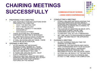 29
CHAIRING MEETINGS
SUCCESSFULLY
 PREPARING FOR A MEETING
 ASK YOUR SELF FOUR KEY QUSTIONS WHEN
PREPARING FOR A MEETING
 WHAT THE MEETING FOR?
 WHY IT BEING CALLED?
 HOW WILL I KNOW IF IT HAS BEEN
SUCCESSFUL?
 WHO SHOULD ATTEND?
 THESE QUSTIONS WILL DETERMINE
WHETHER THE MEETING IS NECESSARY
 ALL MEETINGS SHOULD HAVE A PURPOSE
THAT WIL BE ACHIEVED BY THEIR END.
 IF FINAL DECISIONS ARE NOT MADE- THERE
SHOULD BE AN ACTION PLAN
 OPENING A MEETING
 AFTER MAKING ANY NECESSARY
INTRODUCTIONS, REMIND ALL THOSE
PRESENT OF THE MEETING’S PURPOSE,
WHAT OUTCOME IT IS EXPECTED TO
DELIVER, AND WHEN IT WILL END.
 IF THERE ARE GROUND RULES – MUST
STATE THEM RIGHT AWAY
 PREVIOUS MEETING- MINUTES MAY NEED
APPROVAL AND DSICUSSIONS, BUT DO NOT
DISCUSS ANYTHING THAT ALREADY
FEATURES ON THE AGENDA
 CONDUCTING A MEETING
 STRIKE A BALANCE BETWEEN KEEPING THE
DISCUSSIONPROCESS MOVING BRISKLY
FORWARD AND ENSURING THAT EVERYONE
WHO WANTS TO SPEAK HAS A CHANCE TO
STATE THEIR OPINON.
 THE CUSTOM OF DEBATING AN ISSUE UNTIL
A DECISION IS MADE CAN BE TIME-
CONSUMING AND LEAD TO TESION
 TO PREVENT THIS, ACT AS A TIMEKEEPER
 SET TIME LIMITS TO DISCUSSIONS IN ORDER
TO END THE MEETING AT THE APPOINTED
TIME.
 CLOSING A MEETING
 ALLOW YOURSELF ENOUGH TIME FOR
WINDING UP A MEETING.
 SUMMARIZE THE DISCUSSION AND CHECK
THAT OTHERSAGREE WITH YOUR ACCOUNT
 MAKE DECISIONS ABOUT UNFINISHED
BUSINESS AND RUN THROUGH THE
IMPLEMENTATION OF ANY DECISION TAKEN.
 ACTIONS WILL BE RESULT OF THE MEETING.
 ASSIGN EACH ACTION TO A PERSON AND
ATTACH A TIME TARGET FOR COMPLETION.
COMMUNICATION BY SCREEN
– USING VIDEO CONFERENCING
 