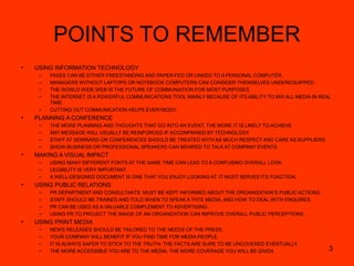 3
POINTS TO REMEMBER
• USING INFORMATION TECHNOLOGY
– FAXES CAN BE EITHER FREESTANDING AND PAPER-FED OR LINKED TO A PERSONAL COMPUTER.
– MANAGERS WITHOUT LAPTOPS OR NOTEBOOK COMPUTERS CAN CONSIDER THEMSELVES UNDEREQUIPPED.
– THE WORLD WIDE WEB IS THE FUTURE OF COMMUNIATION FOR MOST PURPOSES.
– THE INTERNET IS A POWERFUL COMMUNICATIONS TOOL MAINLY BECAUSE OF ITS ABILITY TO MIX ALL MEDIA IN REAL
TIME.
– CUTTING OUT COMMUNICATION HELPS EVERYBODY.
• PLANNING A CONFERENCE
– THE MORE PLANNING AND THOUGHTS THAT GO INTO AN EVENT, THE MORE IT IS LIKELY TO ACHIEVE.
– ANY MESSAGE WILL USUALLY BE REINFORCED IF ACCOMPANIED BY TECHNOLOGY
– STAFF AT SEMINARS OR CONFERENCES SHOULD BE TREATED WITH AS MUCH RESPECT AND CARE AS SUPPLIERS.
– SHOW-BUSINESS OR PROFESSIONAL SPEAKERS CAN BEHIRED TO TALK AT COMPANY EVENTS.
• MAKING A VISUAL IMPACT
– USING MANY DIFFERENT FONTS AT THE SAME TIME CAN LEAD TO A CONFUSING OVERALL LOOK.
– LEGIBILITY IS VERY IMPORTANT.
– A WELL-DESIGNED DOCUMENT IS ONE THAT YOU ENJOY LOOKING AT. IT MUST SERVES ITS FUNCTION.
• USING PUBLIC RELATIONS
– PR DEPARTMENT AND CONSULTANTS MUST BE KEPT INFORMED ABOUT THE ORGANIZATION’S PUBLIC ACTIONS.
– STAFF SHOULD BE TRAINED AND TOLD WHEN TO SPEAK A THTE MEDIA, AND HOW TO DEAL WITH ENQUIRES.
– PR CAN BE USED AS A VALUABLE COMPLEMENT TO ADVERTISING.
– USING PR TO PROJECT THE IMAGE OF AN ORGANIZATION CAN IMPROVE OVERALL PUBLIC PERCEPTIONS.
• USING PRINT MEDIA
– NEWS RELEASES SHOULD BE TAILORED TO THE NEEDS OF THE PRESS.
– YOUR COMPANY WILL BENEFIT IF YOU FIND TIME FOR MEDIA PEOPLE.
– IT IS ALWAYS SAFER TO STICK TO THE TRUTH- THE FACTS ARE SURE TO BE UNCOVERED EVENTUALLY.
– THE MORE ACCESSIBLE YOU ARE TO THE MEDIA, THE MORE COVERAGE YOU WILL BE GIVEN.
 