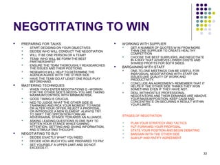 33
NEGOTITATING TO WIN
 PREPARING FOR TALKS
 START DECIDING ON YOUR OBJECTIVES
 DECIDE WHO WILL CONDUCT THE NEGOTIATION
 WILL IT BE ONE PERSON OR A TEAM?
 TEAM- WHO WILL BE FORM THE BEST
PARTNERSHIPS?
 ENSURE THE TEAM THOROUGHLY REASEARCHES
THE ISSUES AND THEIR POSTIONS.
 RESEARCH WILL HELP TO DETERMINE THE
AGENDA AGREE WITH THE OTHER SIDE
 HAVE THE TEAM DO AT LEAST ONE ROLE-PLAY
BEFOREHAND.
 MASTERING TECHNIQUES
 WHEN YHOU ENTER NEGOTIATIONS G –WORKIN
FOR THE OTHER SIDE’S NEEDS- YOU ARE TAKING
MAXIMUM CONTROL WITH MINIMUM RISK.
 GOOD TIMING IS CRUCUIL
 NED TO JUDGE WHAT THE OTHER SIDE IS
TAHINKING AND PICK YOUR MOMENT TO RAISE
OR ALTER YOUR OFFER, REJECT A PROPOSAL,
OR INTRODUCE A NEW ELEMENT. ALWAYS TRY
TO SHIFT THE OPPOSITION FORM AN
ADVERSARIAL STANCE TOWARDS AN ALLIANCE.
 ASKING LEADING QUESTIONS IS ONE WAY TO
SOFTEN YOUR STANCE WHILE GAINING
ATTENTION, GETTING AND GIVING INFORMATION,
AND STIMULATING THOUGHT.
 NEGOTIATING TO BUY
 DECIDE EXACTLY WHAT YOU NEED
 DECIDE HOW MUCH YOU ARE PREPARED TO PAY
 SET YOURSELF A UPPER LIMIT AND DO NOT
EXCEEDS IT.
 WORKING WITH SUPPLIER
 GET A NUMBER OF QUOTES W IN FROM MORE
THAN ONE SUPPLIER TO CREATE HEALTHY
COMPETITION
 CHOOSE THE BEST SUPPLIERS, AND NEGOTIATE
IN A WAY THAT ACHIEVES LOWER COSTS AND
SHARED PROFITS FOR BOTH SIDES.
 BARGAINING WITH STAFF
 ONE-TO-ONE MEETINGS CAN BE USEFUL FOR
INDIVUDUAL NEGOTIATIONS WITH STAFF ON
ISSUES LIKE QUALITY OF WORK AND
PRODUCTIVITY.
 CONCLUDE AN AGREEMENT- REMEMBER THAT IT
HELPS IF THE OTHER SIDE THINKS THEY WON
SOMETHING EVEN IF THEY HAVE NOT.
 DEAL WITHHOSTILE PROFESSIONAL
NEGOTAITORS AND THEIR DEMANDS ARE ABAOVE
YOUR MAXIUM POSITION, KEEP CALM AND
CONCENTRATE ON SECURING A RESULT WITHIN
YOUR LIMITS.
STAGES OF NEGOTIATION
 PLAN YOUR STRATEGY AND TACTICS
 PUT FORWARD YOUR PROPOSAL
 STATE YOUR POSITION AND BEGIN DEBATING
 BARGAIN WITH THE OTHER SIDE
 SUM UP AND RATIFY AGREEMENT
 