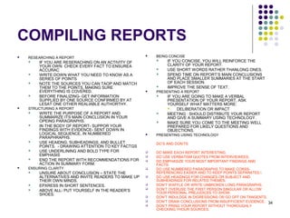 34
COMPILING REPORTS
 RESEARCHING A REPORT
 IF YOU ARE RESERACHING ON AN ACTIVITY OF
YOUR OWN CHECK EVERY FACT TO ENSUREA
ACCURAC
 WRITE DOWN WHAT YOU NEED TO KNOW AS A
SERIES OF POINTS
 NOTE THE SOURCES YOU CAN TAOP AND MATCH
THEM TO THE POINTS, MAKING SURE
EVERYTHING IS COVERED.
 BEFORE FINALIZING- GET INFORMATION
SUPPLIED BY ONE SOURCE CONFIRMED BY AT
LESAT ONE OTHER REALIABLE AUTHORTHY.
 STRUCTURING A REPORT
 WRITE THE PURPOSE OF A REPORT AND
SUMMARIZE ITS MAIN CONCLUSION IN YOUR
OPEING PARAGRAPHS.
 IN THE BODY OF REPORT- SUPPOR YOUR
FINDINGS WITH EVIDENCE- SENT DOWN IN
LOGICAL SEQUENCE, IN NUMBERED
PARAPHRAPHS.
 USE HEAIDNG, SUBHEADINGS, AND BULLET
POINTS. - DRAWING ATTENTION TO KEY FACTGS
 USE UNDERLINING AND BOLD TYPE FOR
EMPHASIS
 END THE REPORT WITH RECOMMENDATIONS FOR
ACTION IN SUMMARY FORM.
 ENSURING CLARITY
 UNSURE ABOUT CONCLUSION – STATE THE
ALTERNATIVES AND INVITE READERS TO MAKE UP
THEIR OWN MINDS.
 EPXRESS IN SHORT SENTENCES.
 ABOVE ALL- PUT YOURSELF IN THE READER’S
SHOES.
 BEING CONCISE
 IF YOU CONCISE, YOU WILL REINFORCE THE
CLARITY OF YOUR REPORT.
 USE SHORT WORDS RATHER THANLONG ONES.
 SPEND TIME ON REPORT’S MAIN CONCLUSIONS
AND PLACE SMALLER SUMMARIES AT THE START
OF EACH SESSION.
 IMPROVE THE SENSE OF TEXT.
 PRESENTING A REPORT
 IF YOU ARE GOING TO MAKE A VERBAL
PRESENTATION OF YOUR REPORT, ASK
YOURSELF WHAT MATTERS MORE:
 DELIBERATION OR IMPACT
 MEETING : SHOULD DISTRBUTE YOUR REPORT
AND GIVE A SUMMARY USING TECHNOLOGY .
 MAKE SURE YOU COME TO THE MEETING WELL
PREPARED FOR LIKELY QUESTIONS AND
OBJECTIONS.
 PRESENTING USING TECHNOLOGY
DO’S AND DON’TS
 DO MAKE EACH REPORT INTERESTING.
 DO USE VERBATISM QUOTES FROM INTERVIEWEES.
 DO EMPHASIZE YOUR MOST IMPORTANT FINDINGS AND
FACTS.
 DO USE NUMBERED PARAGRAPHS TO MAKE CORSS-
REFERENCING EASIER AND TO KEEP POINTS SEPARATES.
 DO USE HEAIDNGS FOR CHANGES OR SUBJECT AND
SUBHEADINGS FOR RELATED THEMES.
 DON’T WAFFLE OR WRITE UNBROKEN LONG PARAGRAPHS.
 DON’T OVERUSE THE FIRST PERSON SINGULAR OR ALLOW
YOUR PERSONAL PREJUDICES TO SHOW.
 DON’T INDULDGE IN DIGRESSIONS OR GO OFF ON TANGENTS.
 DON’T DRAW CONCLUSIONS FROM INSUFFICIENT EVIDENCE.
 DON’T PRING YOUR REPORT WITHOUT THOROUGHLY
CHECKING YHOUR SOURCES.
 