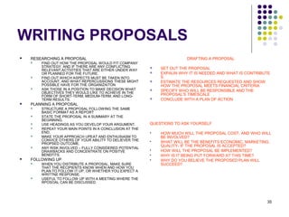 35
WRITING PROPOSALS
 RESEARCHING A PROPOSAL
 FIND OUT HOW THE PROPOSAL WOULD FIT COMPANY
STRATEGY, AND IF THERE ARE ANY CONFLICTING
RELEVANT ACTIVITIES THAT ARE EITHER UNDER WAY
OR PLANNED FOR THE FUTURE.
 FIND OUT WHICH ASPECTS MUST BE TAKEN INTO
ACCOUNT, AND WHAT REPERCUSSIONS THESE MIGHT
POSSIBLE HAVE FOR THE ORGANIZAITON
 ASK THOSE IN A POSITION TO MAKE DECISION WHAT
OBJECTIVES THEY WOULD LIKE TO ACHIEVE IN THE
FORM OF SHORT-TERM, MEDIUM-TERM, AND LONG-
TERM RESULTS.
 PLANNING A PROPOSAL
 STRUCTURE A PROPOSAL FOLLOWING THE SAME
BASIC FORMAT AS A REPORT
 STATE THE PROPOSAL IN A SUMMARY AT THE
BEGINNING.
 USE HEADINGS AS YOU DEVELOP YOUR ARGUMENT.
 REPEAT YOUR MAIN POINTS IN A CONCLUSION AT THE
END.
 MAKE YOUR APPROACH UPEAT AND ENTHUSIASM TO
CONVICE OTHERS OF YOUR ABILITY TO DELIEVER THE
PROPSED OUTCOME.
 ANY RISK INVOLVED – FULLY CONSIDERED POTENTIAL
DRAWBACKS AND CONCENTRATE ON POSITVE
BENEFITS.
 FOLLOWING UP
 WHEN YOU DISTRIBUTE A PROPOSAL, MAKE SURE
THAT THE RECIPIENTS KNOW WHEN AND HOW YOU
PLAN TO FOLLOW IT UP, OR WHETHER YOU EXPECT A
WRITTNE RESPONSE.
 USEFUL TO FOLLOW UP WITH A MEETING WHERE THE
RPOSOAL CAN BE DISCUSSED.
DRAFTING A PROPOSAL
 SET OUT THE PROPOSAL
 EXPALIN WHY IT IS NEEDED AND WHAT IS CONTRIBUTE
S
 ESTIMATE THE RESOURCES REQUESTED AND SHOW
HOW THE PROPOSAL MEETS FINANCIAL CRITERIA
 SPECIFY WHO WILL BE RESPONSIBLE AND THE
PROPOSAL’S TIMESCALE
 CONCLUDE WITH A PLAN OF ACTION
QUESTIONS TO ASK YOURSELF
 HOW MUCH WILL THE PROPOSAL COST, AND WHO WILL
BE INVOLVED?
 WHAT WILL BE THE BENEFITS ECONOMIC, MARKETING,
QUALITY- IF THE PROPOSAL IS ACCEPTED?
 HOW WILL THE PROPOSAL BE IMPLEMENTED?
 WHY IS IT BEING PUT FORWARD AT THIS TIME?
 WHY DO YOU BELIEVE THE PROPOSED PLAN WILL
SUCCEED?
 