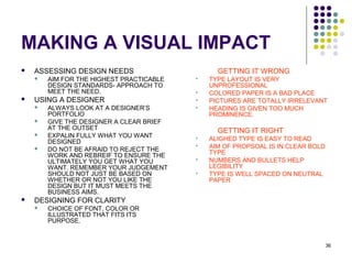 36
MAKING A VISUAL IMPACT
 ASSESSING DESIGN NEEDS
 AIM FOR THE HIGHEST PRACTICABLE
DESIGN STANDARDS- APPROACH TO
MEET THE NEED.
 USING A DESIGNER
 ALWAYS LOOK AT A DESIGNER’S
PORTFOLIO
 GIVE THE DESIGNER A CLEAR BRIEF
AT THE OUTSET
 EXPALIN FULLY WHAT YOU WANT
DESIGNED
 DO NOT BE AFRAID TO REJECT THE
WORK AND REBREIF TO ENSURE THE
ULTIMATELY YOU GET WHAT YOU
WANT. REMEMBER YOUR JUDGEMENT
SHOULD NOT JUST BE BASED ON
WHETHER OR NOT YOU LIKE THE
DESIGN BUT IT MUST MEETS THE
BUSINESS AIMS.
 DESIGNING FOR CLARITY
 CHOICE OF FONT, COLOR OR
ILLUSTRATED THAT FITS ITS
PURPOSE.
GETTING IT WRONG
 TYPE LAYOUT IS VERY
UNPROFESSIONAL
 COLORED PAPER IS A BAD PLACE
 PICTURES ARE TOTALLY IRRELEVANT
 HEADING IS GIVEN TOO MUCH
PROMINENCE.
GETTING IT RIGHT
 ALIGHED TYPE IS EASY TO READ
 AIM OF PROPSOAL IS IN CLEAR BOLD
TYPE
 NUMBERS AND BULLETS HELP
LEGIBILITY
 TYPE IS WELL SPACED ON NEUTRAL
PAPER
 