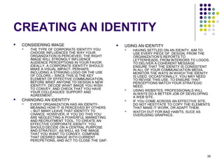 39
CREATING AN IDENTITY
 CONSIDERING IMAGE
 THE TYPE OF CORPORATE IDENTITY YOU
CHOOSE INFLUENCES THE WAY YOUR
ORGANIZATION IS PERCIEVED. THE RIGHT
IMAGE WILL STRONGLY INFLUENCE
AUDIENCE PERCEPTIONS IN YOUR FAVOR.
IDEALLY, A CORPORATE IDENTITY SHOULD
MAKE A VISUAL IMPACT- PERHAPS
INCLUDING A STRIKING LOGO OR THE USE
OF COLORS – SINCE THIS IS THE KEY
ELEMENT OF EFFECTIVE COMMUNICATION.
BEFORE BRIEF ANYONE TO DESIGN A NEW
IDENTITY, DECIDE WHAT IMAGE YOU WISH
TO CONVEY, AND CHECK THAT YOU HAVE
YOUR COLLEAGUES’ SUPPORT AND
AGREEMENT.
 CHANGING AN IDENTITY
 EVERY ORGANIZATION HAS AN IDENITY-
MEANING HOW IT IS PERCEIVED BY OTHERS
– BUT MANY LEAVE THAT IDENTITY TO
CHANCE. HOWEVER, IF YOU DO THIS YOU
ARE NEGLECTING A POWERFUL MARKETING
AND RECRUITMENT TOOL. TO CREATE AN
EFFECTIVE CORPORATE IDENITY, YOU
SHOULD DECIDE ON A CENTRAL PURPOSE
AND STRATEGY, AS WELL AS THE IMAGE
THAT YOU WANT TO CONVEY. COMPARE
THAT DESIRED IMAGE WITH CURRENT
PERCPETIONS, AND ACT TO CLOSE THE GAP.
 USING AN IDENTITY
 HAVING SETTLED ON AN IDEINTY, AIM TO
USE EVERY PIECE OF DESIGN, FROM THE
ORGANIZATION’S REPORTS TO
LETTERHEADS, FROM INTERIORS TO LOGOS,
TO DELIVER A COHERENT MESSAGE.
ENSURE THAT THE IDENITY IS CONSISTENT
IN ALL OF YOUR COMMUNCIATION MEDIA.
MONITOR THE WAYS IN WHICH THE IDENITY
IS USED. OCCASTIONALLY, YOU MAY NEED
TO REVISE THIS USE, TO ENSURE THAT
PERCEPTIONS MATCH YOUR STRATEGIC
NEED.
 USING WEBSITES: PROFESSIONALS WILL
ALWAYS DO A BETTER JOB OF DEVELOPING
A WEB SITE.
 IF YOU COME ACROSS AN EFFECTIVE SITE,
DO NOT HESTITATE TO COPY THE ELEMENTS
THAT MAKE IT WORK, OR ADAPT THEM.
 WATCH OUT FOR BAD HABITS, SUCE AS
OVERUSING GRAPHICS.
 