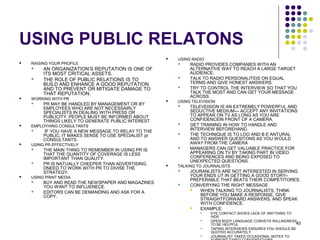 40
USING PUBLIC RELATONS
 RAISING YOUR PROFILE
 AN ORGANIZATION’S REPUTATION IS ONE OF
ITS MOST CRITICAL ASSETS.
 THE ROLE OF PUBLIC RELATIONS IS TO
BUILD AND ENHANCE A GOOD REPUTATION
AND TO PREVENT OR MITIGATE DAMAGE TO
THAT REPUTATION.
 WORKING WITH PR
 PR MAY BE HANDLED BY MANAGEMENT OR BY
EMPLOYEES WHO ARE NOT NECESSAIRLY
SPECIALISTS IN DEALING WITH PRESS OR
PUBLICITY. PEOPLE MUST BE INFORMED ABOUT
THINGS LIKELY TO GENERATE PUBLIC INTEREST.
 EMPLOYHING CONSULTANTS
 IF YOU HAVE A NEW MESSAGE TO RELAY TO THE
PUBLIC, IT MAKES SENSE TO USE SPECIALIST pr
CONSULTANTS.
 USING PR EFFECTIVELY
 THE MAIN THING TO REMEMBER IN USING PR IS
THAT THE QUANTITY OF COVERAGE IS LESS
IMPORTANT THAN QUALITY.
 PR IS NATUALLY CHEEPER THAN ADVERTISING.
DNEED TO WORK WITH PR TO DIVISE THE
STRATEGY.
 USING PRINT MEDIA
 BUY AND READ THE NEWSPAPER AND MAGAZINES
YOU WANT TO INFLUENECE.
 EDITORS CAN BE DEMANDING AND ASK FOR A
COPY.
 USING RADIO
 RADIO PROVIDES COMPANIES WITH AN
ALTERNATIVE WAY TO REACH A LARGE TARGET
AUDIENCE.
 TALK TO RADIO PERSONALITEIS ON EQUAL
TERMS AND GIVE HONEST ANSWERS.
 TRY TO CONTROL THE INTERVIEW SO THAT YOU
TALK THE MOST AND CAN GET YOUR MESSAGE
ACROSS.
 USING TELEVISION
 TELEVEISION IS AN EXTREMELY POWERFUL AND
SEDUCTIVE MEDIUM--- ACCEPT ANY INVITATIONS
TO APPEAR ON TV AS LONG AS YOU ARE
CONFIDENCEIN FRONT OF A CAMERA.
 GET TRAINING IN HOW TO HANDLE AND
INTERVIEW BEFOREHAND.
 THE TECHNIQUE IS TO LOO AND B E ANTURAL
AND TO ANSWER QUESITONS AS YOU WOULD
AWAY FROM THE CAMERA
 MANAGERS CAN GET VALUABLE PRACTICE FOR
APPEARING ON TV BY TAKING PART IN VIDEO
CONFERENCES AND BEING EXPOSED TO
UNEXPECTED QUESTIONS.
 TALKING TO JOURNALISTS
 JOURANLISTS ARE NOT INTERESTED IN SERVING
YOUR ENDS UT IN GETTING A GOOD STORY–
PREFERABLE THAT BEATS THEIR COMPETITORES.
 CONVERYING THE RIGHT MESSAGE
 WHEN TALKING TO JOURNALISTS, THINK
BEFORE YOU MAKE A RESPONSE, GIVE
STRAIGHTFORWARD ANSWERS, AND SPEAK
WITH CONFIDENCE.
 EXAMPLE:
 EYE CONTACT SHOES LACK OF ANYTHING TO
HIDE
 OPEN BODY LANGUAGE CONVEYS WILLINGNESS
TO BE HELPFUL
 TAPING INTERVIEWS ENSURES YOU SHOULD BE
QUOTED ACCURATELY
 JOURNALIST TAKES OCCASIONAL NOTES TO
 