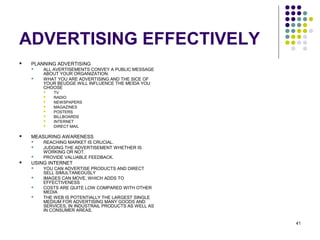41
ADVERTISING EFFECTIVELY
 PLANNING ADVERTISING
 ALL AVERTISEMENTS CONVEY A PUBLIC MESSAGE
ABOUT YOUR ORGANIZATION.
 WHAT YOU ARE ADVERTISING AND THE SICE OF
YOUR BEUDGE WILL INFLUENCE THE MEIDA YOU
CHOOSE
 TV
 RADIO
 NEWSPAPERS
 MAGAZINES
 POSTERS
 BILLBOARDS
 INTERNET
 DIRECT MAIL
 MEASURING AWARENESS
 REACHING MARKET IS CRUCIAL.
 JUDGING THE ADVERTISEMENT WHETHER IS
WORKING OR NOT.
 PROVIDE VALUABLE FEEDBACK.
 USING INTERNET
 YOU CAN ADVERTISE PRODUCTS AND DIRECT
SELL SIMULTANEOUSLY
 IMAGES CAN MOVE, WHICH ADDS TO
EFFECTIVENESS
 COSTS ARE QUITE LOW COMPARED WITH OTHER
MEDIA
 THE WEB IS POTENTIALLY THE LARGEST SINGLE
MEDIUM FOR ADVERTISING MANY GOODS AND
SERVICES, IN INDUSTRAIL PRODUCTS AS WELL AS
IN CONSUMER AREAS.
 