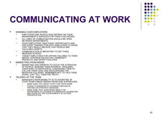 42
COMMUNICATING AT WORK
 WINNING OVER EMPLOYERS
 EMPLOYERS ARE PEOPLE WHO DEPEND ON THEIR
MANAGEMENT’S SERVICES FOR THEIR LIVELIHOODS.
 ALL LINES OF COMMUCNAITION SHOULD BE OPEN
BETWEEN DEPARTMENTS.
 GOOD EMPLOYERS TAKE EVERY OPPORTUNITIY AND
USE EVERY TRANSACTION WITH EMPLOYEES TO SHOW
THAT THEY REALLY BELIEVE THAT PEOPLE ARE
VALULABLE ASSETS.
 COMMUNICATION IS IMPORTANT TO GET THIES
MESSAGE ACROSS.
 TARGET EMPLOYEES FOR OFFERS TAILORED TO THEIR
NEEDS: CONTINUE EDUCATION, COMMUNITY
PROJECTS, AND SPORT FACILITIES.
 MARKETING FROM INSIDE
 MARKETING CAN OPERATE TO CATCH THE ATTENTION
OF PEOPLE, ENAGING THEIR INTEREST, AROUSING
THEIR WISH TO PARTICIPATE, CONVINCING THEM TO
FOLLOW THEIR LEAD, AND ENCOURAGING THE
BEHAVIOR YOU WANT. REMEMBER NOT TO TALK THEM
DOWN, JUST TELL THEM THE TRUTH.
 TALKING UP THE TEAM
 MANAGER’S RESPONSIBILITY IS TO ADVERTISE OF
YOUR TEAM’S IMAGE AMONG PEERS AND SUPERIOURS.
 MAKE SURE YOU CREDIT STAFF FOR THEIR WORK
 STRIVE TO MANGERS AT CELEBRATIONS AND IN
TRATING OR STRATEGY SESSIONS.
 MAKE SURE THAT GOOD NEWS ABOUT THE
DEPARTMENT IS COVERED IN CORPROATE JOURNALISM
AND SHOW OFF ANY ACHIEVEMENTS IN OUTSIDE
PRESENTATION
 