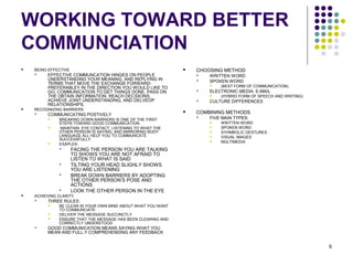 6
WORKING TOWARD BETTER
COMMUNCIATION
 BEING EFFECTIVE
 EFFECTIVE COMMUNCATION HINGES ON PEOPLE
UNDERSTANDING YOUR MEANING, AND REPLYING IN
TERMS THAT MOVE THE EXCHANGE FORWARD-
PREFERABLEY IN THE DIRECTION YOU WOULD LIKE TO
GO. COMMUNICATION TO GET THINGS DONE, PASS ON
THE OBTAIN INFORMATION, REACH DECSIIONS,
ACHIEVE JOINT UNDERSTANDING, AND DELVEOP
RELATIONSHIPS.
 RECOGNIZING BARRIERS
 COMMUNICATING POSTIVELY
 BREAKING DOWN BARRIERS IS ONE OF THE FIRST
STEPS TOWARD GOOD COMMUNICATION.
 MAINTAIN EYE CONTACT, LISTENING TO WHAT THE
OTHER PERSON IS SAYING, AND MIRRORING BODY
LANGUAGE ALL HELP YOU TO COMMUNCATE
SUCCESSFULLY.
 EXAPLES:
 FACING THE PERSON YOU ARE TALKING
TO SHOWS YOU ARE NOT AFRAID TO
LISTEN TO WHAT IS SAID
 TILTING YOUR HEAD SLIGHLY SHOWS
YOU ARE LISTENING
 BREAK DOWN BARRIERS BY ADOPTING
THE OTHER PERSON’S POSE AND
ACTIONS
 LOOK THE OTHER PERSON IN THE EYE
 ACHIEIVNG CLARITY
 THREE RULES:
 BE CLEAR IN YOUR OWN MIND ABOUT WHAT YOU WANT
TO COMMUNCIATE
 DELIVER THE MESSAGE SUCCINCTLY
 ENSURE THAT THE MESSAGE HAS BEEN CLEARING AND
CORRECTLY UNDERSTOOD
 GOOD COMMUNICATION MEANS SAYING WHAT YOU
MEAN AND FULL.Y COMPREHENDING ANY FEEDBACK
 CHOOSING METHOD
 WRITTEN WORD
 SPOKEN WORD
 (BEST FORM OF COMMUNICATION)
 ELECTRONIC MEDIA: E-MAIL
 (HYBRID FORM OF SPEECH AND WRITING)
 CULTURE DIFFERENCES
 COMBINING METHODS
 FIVE MAIN TYPES:
 WRITTEN WORD
 SPOKEN WORD
 SYHMBOLIC GESTURES
 VISUAL IMAGES
 MULTIMEDIA
 