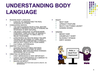 8
UNDERSTANDING BODY
LANGUAGE
 READING BODY LANGUAGE
 A ROUTE TO UNDERSTAND THE REAL
OPINIONS OF OTHERS
 CONQUERING NERVES
 THE NERVOUSNESS PEOPLE FEEL BEFORE
MAKING A PRESENTATION OR ATTENDING AN
INTERVIEW IS VERY NATURAL.
 USE BODY LANGUAGE TO APPEAR MORE
CONFIDENT THAN YOU FEEL BY MAKING A
CONSCIOUS EFFORT TO SMILE AND TO
RELAX YOUR ARMS.
 LOOK PEOPLE IN THE EYE WHILE YOU ARE
TALKING OR LISTENING TO THEM, KEEP
YOUR POSTURE COMFORTABLY STRAIGHT,
AND DO NOT FIDDLE WITH YOUR HANDS.
 CULTUREAL DIFFERENCES
 KEEPING YOUR DISTANCE
 LEAVING AN ACCEPTABLE DISTANCE
BETWEEN PEOPLE IS PART OF BODY
LANGUAGE, AND THIS DISTANCE CHANGES
DEPENDING ON SITUATION.
 CREATING AN IMPRESSION
 FIRST IMPRESSION IS VERY IMPORTANT!
 CHECK YOUR APPEARANCE IN A MIRROR TO
MAKE SURE YOU LOOK GOOD.
 MAKING AN IMPACT
 GROOMING AND POSTURE ALWAYS CREATE AN
IMPRESSION.
 RIGHT
 NEAT HAIR
 UPRIGHT POSTURE
 NEATLY BUTTONED JACKET
 SHINING SHOES
 WRONG
 MESSY HAIR
 CRUMPLED T SHIRT
 SLOVENLY STANCE
 DIRTY SHOES
 