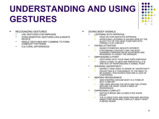 9
UNDERSTANDING AND USING
GESTURES
 RECOGNIZING GESTURES
 USE GESTURES FOR EMPHASIS
 OVER-ASSERTIVE GESTURES CAN ALIENATE
PEOPLE
 SINGLE GESTURES MAY COMBINE TO FORM
COMPLEXT PATTERNS
 CULTURAL DIFFERENCES
 GIVING BODY SIGNALS
 LISTENING WITH APPROVAL
 HEAD ON CHIN INDICATES APPRAISAL
 APPROVIING LISTENING IS SHOWN HERE BY THE
SLIGHT TILT OF THE HEAD TOGETHER WITH
FRIENDLY EYE CONTACT
 PAYING ATTENTION
 RAISED EYEBROWS INDICATE INTEREST
 EYES MAKING CONTGACT AND THE BODY
LEANRING FORWARD SHOW ALERTNESS AND
READINESS TO ASSIST THE SPEAKER.
 EMPHASIZING A POINT
 GESTURING WITH YOUR HAND ADDS EMPHASIS
 USING A HAND TO GESTURE EMPHATICALLY IS
ONE WAY OF REINFORACING A VERBAL POINT
 SHOWING UNCERTAINTY
 INDIRECT GAZE ADDS TO SENSE OF UNCERTAINTY
 PEN-BITTING IS A THROWBACK TO THE NEED TO
BE NURSED. THIS SHOWS FEAR AND A LACK OF
CONFIDENCE.
 NEEDING REASSURANCE
 ARM WRAPPED AROUND BODY IS A FORM OF
SELF-COMFORT
 ONE HAND AROUND THE NECK AND THE OTHER
AROUND THE WAIST SHOW A NEED OF
REASURANCE.
 EXPRESSING CONFLICT
 KNITTELD BROW AND CLOSED EYES SHOW
DOUBT
 THE CLOSED EYES AND NOSE-PINCHING REVEDAL
INNER CONFUSION AND CONFLECT ABOUT WHAT
IS BEING HEARD
 
