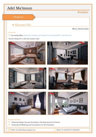 Adel Ma’moun
Portfolio
 Khuzama Villa                    
Mecca, Saudi Arabia
Summery:
 Consulting Office: Expertise Company for Design & Consulting (EDC) - Cairo Branch
Interior design for a villa with modern style
Responsibilities:
 Preparing Design Concept According to The Requirements of Clients
 Preparing 3D Modeling and Visualization for New Proposals
E-Mail: Arch.Adel.Mamoun@gmail.com Mobile: 01126018007-01120665842
Projects
 