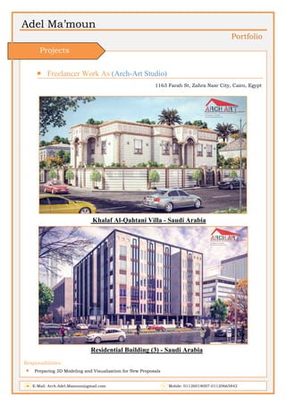 Adel Ma’moun
Portfolio
 Freelancer Work As (Arch-Art Studio)
1163 Farah St, Zahra Nasr City, Cairo, Egypt
Khalaf Al-Qahtani Villa - Saudi Arabia
Residential Building (3) - Saudi Arabia
Responsibilities:
 Preparing 3D Modeling and Visualization for New Proposals
E-Mail: Arch.Adel.Mamoun@gmail.com Mobile: 01126018007-01120665842
Projects
 