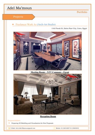 Adel Ma’moun
Portfolio
 Freelancer Work As (Arch-Art Studio)
1163 Farah St, Zahra Nasr City, Cairo, Egypt
Meeting Room – NTT Company - Egypt
Reception Room
Responsibilities:
 Preparing 3D Modeling and Visualization for New Proposals
E-Mail: Arch.Adel.Mamoun@gmail.com Mobile: 01126018007-01120665842
Projects
 