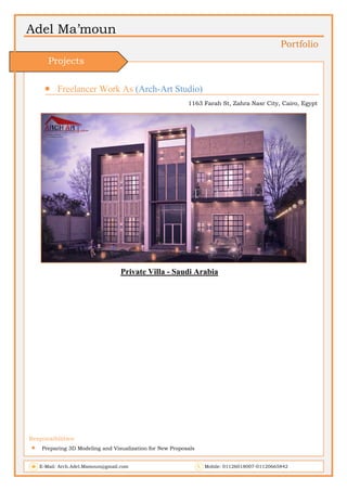 Adel Ma’moun
Portfolio
 Freelancer Work As (Arch-Art Studio)
1163 Farah St, Zahra Nasr City, Cairo, Egypt
Private Villa - Saudi Arabia
Responsibilities:
 Preparing 3D Modeling and Visualization for New Proposals
E-Mail: Arch.Adel.Mamoun@gmail.com Mobile: 01126018007-01120665842
Projects
 