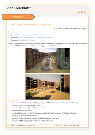 Adel Ma’moun
Portfolio
 Silver Palm Residential Compound                       
10B North to Investors, New Cairo, Egypt
Summery:
 Owner: Al Emaar Company for Real Estate Development
 Supervisor: Al Emaar Company for Real Estate Development
 Contractor: Top Building Company
Project Implementation and finishing an apartment complex on an area of 11 acres. It consists of 8 buildings on
an area of 1200 m2 for each building, swimming pools and industrial lake
Responsibilities:
 Preparing As-Built Drawings and Comparing it with Shop Drawings and Construction Drawings
 Preparing BOQ's Reports (Quantity Survey)
 Preparing Schedule Cost for All Construction Items
 Supervision on all Site Works
 Provide a Daily Report on The Developments in The Work (Contractors, Technicians, Workers)
 Follow up all Work Correspondence
 Preparing Design Concept According to The Requirements of Clients
 Preparing 3D Modeling and Visualization for New Proposals
E-Mail: Arch.Adel.Mamoun@gmail.com Mobile: 01126018007-01120665842
Projects
 