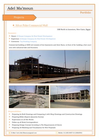 Adel Ma’moun
Portfolio
 Silver Palm Commercial Mall                       
10B North to Investors, New Cairo, Egypt
Summery:
 Owner: Al Emaar Company for Real Estate Development
 Supervisor: Al Emaar Company for Real Estate Development
 Contractor: Top Building Company
Commercial building at 6000 m2 consists of two basements and three floors, in front of the building a foot court
area with industrial lake and fountains.
Responsibilities:
 Preparing As-Built Drawings and Comparing it with Shop Drawings and Construction Drawings
 Preparing BOQ's Reports (Quantity Survey)
 Supervision on all Site Works
 Follow up all Work Correspondence
 Preparing Design Concept According to The Requirements of Clients
 Preparing 3D Modeling and Visualization for New Proposals
E-Mail: Arch.Adel.Mamoun@gmail.com Mobile: 01126018007-01120665842
Projects
 