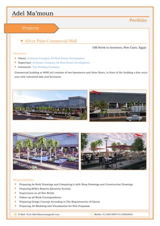 Adel Ma’moun
Portfolio
 Silver Palm Commercial Mall                       
10B North to Investors, New Cairo, Egypt
Summery:
 Owner: Al Emaar Company for Real Estate Development
 Supervisor: Al Emaar Company for Real Estate Development
 Contractor: Top Building Company
Commercial building at 6000 m2 consists of two basements and three floors, in front of the building a foot court
area with industrial lake and fountains.
Responsibilities:
 Preparing As-Built Drawings and Comparing it with Shop Drawings and Construction Drawings
 Preparing BOQ's Reports (Quantity Survey)
 Supervision on all Site Works
 Follow up all Work Correspondence
 Preparing Design Concept According to The Requirements of Clients
 Preparing 3D Modeling and Visualization for New Proposals
E-Mail: Arch.Adel.Mamoun@gmail.com Mobile: 01126018007-01120665842
Projects
 