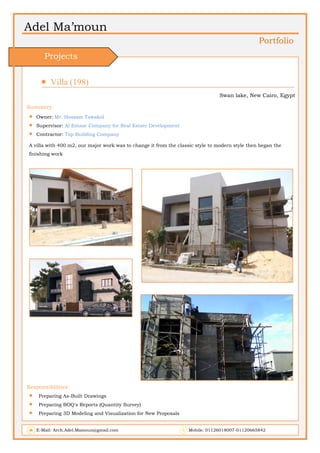 Adel Ma’moun
Portfolio
 Villa (198)                       
Swan lake, New Cairo, Egypt
Summery:
 Owner: Mr. Hossam Tawakol
 Supervisor: Al Emaar Company for Real Estate Development
 Contractor: Top Building Company
A villa with 400 m2, our major work was to change it from the classic style to modern style then began the
finishing work
Responsibilities:
 Preparing As-Built Drawings
 Preparing BOQ's Reports (Quantity Survey)
 Preparing 3D Modeling and Visualization for New Proposals
E-Mail: Arch.Adel.Mamoun@gmail.com Mobile: 01126018007-01120665842
Projects
 