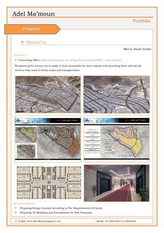  
Adel Ma’moun
Portfolio
 Menna City                       
Mecca, Saudi Arabia
Summery:
 Consulting Office: Expertise Company for Design & Consulting (EDC) - Cairo Branch
Re-planning for menna city to make it more acceptable for more visitors with providing them with all the
services they need in hotels roads and transportation
 
Responsibilities:
 Preparing Design Concept According to The Requirements of Clients
 Preparing 3D Modeling and Visualization for New Proposals
E-Mail: Arch.Adel.Mamoun@gmail.com Mobile: 01126018007-01120665842
Projects
 