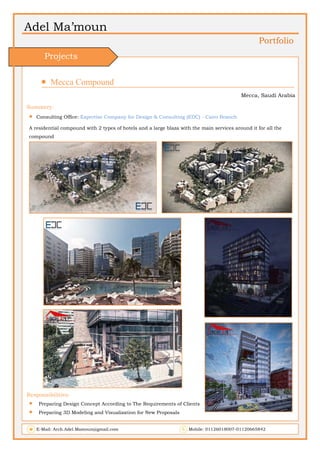 Adel Ma’moun
Portfolio
 Mecca Compound                       
Mecca, Saudi Arabia
Summery:
 Consulting Office: Expertise Company for Design & Consulting (EDC) - Cairo Branch
A residential compound with 2 types of hotels and a large blaza with the main services around it for all the
compound
Responsibilities:
 Preparing Design Concept According to The Requirements of Clients
 Preparing 3D Modeling and Visualization for New Proposals
E-Mail: Arch.Adel.Mamoun@gmail.com Mobile: 01126018007-01120665842
Projects
 