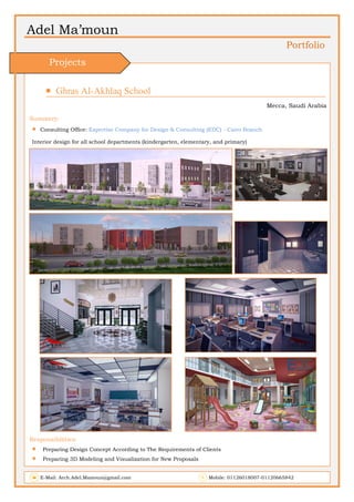 Adel Ma’moun
Portfolio
 Ghras Al-Akhlaq School                      
Mecca, Saudi Arabia
Summery:
 Consulting Office: Expertise Company for Design & Consulting (EDC) - Cairo Branch
Interior design for all school departments (kindergarten, elementary, and primary)
Responsibilities:
 Preparing Design Concept According to The Requirements of Clients
 Preparing 3D Modeling and Visualization for New Proposals
E-Mail: Arch.Adel.Mamoun@gmail.com Mobile: 01126018007-01120665842
Projects
 