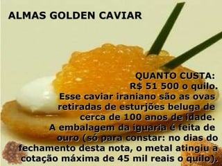 QUANTO CUSTA:  R$ 51 500 o quilo. Esse caviar iraniano são as ovas  retiradas de esturjões beluga de  cerca de 100 anos de idade.  A embalagem da iguaria é feita de  ouro (só para constar: no dias do fechamento desta nota, o metal atingiu a cotação máxima de 45 mil reais o quilo). ALMAS GOLDEN CAVIAR 