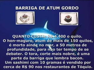QUANTO CUSTA: R$ 4 400 o quilo.  O hon-maguro, atum de mais de 150 quilos, é morto ainda no mar, a 50 metros de profundidade, para não ter tempo de se debater. O tora, corte mais nobre, é uma parte da barriga que lembra bacon.  Um sashimi com 10 gramas é vendido por cerca de R$ 90 nos restaurantes de Tóquio. BARRIGA DE ATUM GORDO 