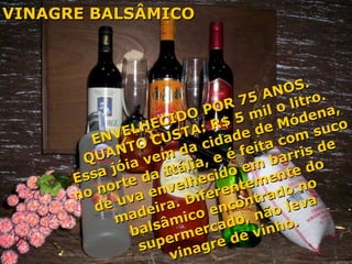 ENVELHECIDO POR 75 ANOS. QUANTO CUSTA: R$ 5 mil o litro. Essa jóia vem da cidade de Módena,  no norte da Itália, e é feita com suco  de uva envelhecido em barris de  madeira. Diferentemente do  balsâmico encontrado no  supermercado, não leva  vinagre de vinho. VINAGRE BALSÂMICO 