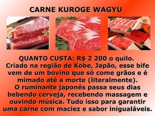 QUANTO CUSTA: R$ 2 200 o quilo.  Criado na região de Kobe, Japão, esse bife vem de um bovino que só come grãos e é mimado até a morte (literalmente). O ruminante japonês passa seus dias bebendo cerveja, recebendo massagem e ouvindo música. Tudo isso para garantir uma carne com maciez e sabor inigualáveis. CARNE KUROGE WAGYU 