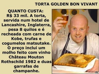 QUANTO CUSTA:  R$ 33 mil. A torta, servida num hotel de Lancashire, Inglaterra, pesa 8 quilos e é recheada com carne de Kobe, trufas e cogumelos matsutake. O preço inclui um molho feito com vinho Château Mouton Rothschild 1982 e duas garrafas de champanhe. TORTA GOLDEN BON VIVANT 