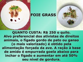 QUANTO CUSTA: R$ 250 o quilo. Alvo preferencial dos ativistas de direitos animais, o fígado gordo de pato ou ganso (o mais valorizado) é obtido pela alimentação forçada da ave. A ração à base de amido é empurrada goela abaixo para inchar o fígado e aumentar em até 50% seu nível de gordura. FOIE GRASS 