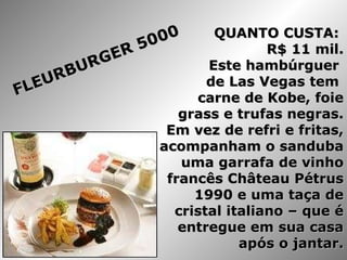 QUANTO CUSTA:  R$ 11 mil. Este hambúrguer  de Las Vegas tem  carne de Kobe, foie grass e trufas negras. Em vez de refri e fritas, acompanham o sanduba uma garrafa de vinho francês Château Pétrus 1990 e uma taça de cristal italiano – que é entregue em sua casa após o jantar. FLEURBURGER 5000 