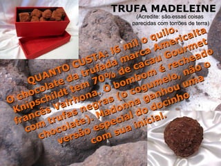 QUANTO CUSTA: l6 mil o quilo. O chocolate da trufada marca Americaita Knipschildt tem 70% de cacau Gourmet francês Valrhona. O bombom é recheado com trufas negras (o cogumelo, não o chocolate). Madonna ganhou uma versão especial do docinho  com sua inicial. TRUFA MADELEINE (Acredite: são essas coisas  parecidas com torrões de terra) 