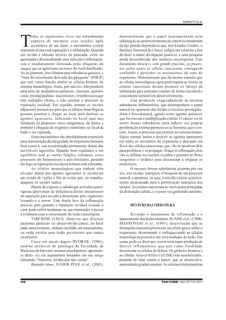 BARRETO et al.
108 RbrasciSaúde 14(4):107-114, 2011
T
odos os organismos vivos são naturalmente
capazes de restaurar seus tecidos após
ocorrência de um dano, o mecanismo central
responsável por esta reparação é a inflamação. Quando
um tecido é afetado através de pancada, corte ou
queimadura desencadeando uma infecção e inflamação,
esta é imediatamente detectada pelas plaquetas do
sangue que se aglutinam em torno do local danificado.
Ao se juntarem, elas liberam uma substância química, o
“fator de crescimento derivado das plaquetas” (PDGF)
que tem como função alertar as células brancas do
sistema imunológico. Estas, por sua vez, irão produzir
uma série de mediadores químicos: citocinas, quimio-
cinas, prostaglandinas, leucotrienos e tromboxanos que
têm múltiplos efeitos, e irão orientar o processo de
reparação tecidual. Em seguida, tornam os tecidos
adjacentes permeáveis para que as células imunológicas
possam penetrar e chegar ao local para destruir os
agentes agressores, induzindo no local uma neo
formação de pequenos vasos sanguíneos, de forma a
permitir a chegada de oxigênio e nutrientes no local da
lesão a ser reparada.
Esses mecanismos são absolutamente essenciais
para manutenção da integridade do organismo humano
bem como a sua reconstrução permanente diante das
inevitáveis agressões. Quando bem regulados e em
equilíbrio com as outras funções celulares, esses
processos são harmoniosos e auto-limitados, parando
tão logo as reparações teciduais tenham sido efetuadas.
As células imunológicas que tinham sido
ativadas diante dos agentes agressores se recolocam
em estado de vigília a fim de evitar que, no impulso,
ataquem os tecidos sadios.
Diante do exposto, é sabido que as lesões cance-
rígenas aproveitam da deficiência desses mecanismos
de reparação para invadir e disseminar pelo organismo
levando-o à morte. Esta dupla face da inflamação
prevista para garantir a reparação tecidual visando a
cura, pode sofrer mudanças na sua orientação, e passar
a colaborar com o crescimento da lesão cancerígena.
VIRCHOW, (1863), observou que diversos
pacientes pareciam ter desenvolvido câncer, no local
onde anteriormente, tinham recebido um traumatismo,
ou onde existia uma lesão persistente que nunca
cicatrizava.
Cerca um século depois DVORAK, (1986),
emérito professor de patologia da Faculdade de
Medicina de Harvard, retomou essa hipótese, apoiando-
se desta vez em argumentos baseados em seu artigo
intitulado “Tumores, feridas que não curam”
Baseado nisso, JUNIOR PEEK et al., (2005),
demonstraram que o papel desempenhado pela
inflamação no desenvolvimento do câncer é considerado
de tão grande importância que, nos Estados Unidos, o
Instituto Nacional do Câncer redigiu um relatório a fim
de fazer a maior divulgação possível, a uma pesquisa
ainda desconhecida dos médicos oncologistas. Este
documento descreve com grande precisão, os proces-
sos pelos quais as células cancerosas conseguem
confundir e perverter os mecanismos de cura do
organismo. Demonstrando que da mesma maneira que
as células imunológicas agem para reparar as lesões, as
células cancerosas devem produzir os fatores da
inflamação para sustentar e manter de forma execrável o
crescimento tumoral em desenvolvimento.
Elas produzem exageradamente as mesmas
substâncias inflamatórias, que desempenham o papel
natural na reparação das feridas (citocinas, prostaglan-
dinas e leucotrienos), agindo como agentes químicos
que favorecem a multiplicação celular. O câncer vai se
servir dessas substâncias para induzir sua própria
proliferação e tornar permeáveis as barreiras que o cer-
cam. Assim, o processo que permite ao sistema imuno-
lógico reparar lesões e destruir os agentes agressores
em todos os recônditos do organismo é desviado em
favor das células cancerosas, que vão se apoderar dele
para proliferar e se propagar. Graças à inflamação, elas
vão se infiltrar nos tecidos vizinhos e penetrar no fluxo
sanguíneo e linfático para disseminar e originar as
metástases.
O excesso dessas substâncias acarreta por sua
vez, nos tecidos contíguos, o bloqueio de um processo
natural, a apoptose, ou seja, o suicídio celular genetica-
mente programado para a proliferação anárquica dos
tecidos.As células cancerosas se veem assim protegidas
da destruição celular, e o tumor vai ganhando tamanho.
REVISÃODALITERATURA
Revendo o mecanismo da inflamação e o
aparecimento das lesões tumorais HUANG et al., (1998),
MANTOVANI et al., (1993), descreveram que as
formações tumorais provocam um efeito grave sobre o
organismo, desarmando e enfraquecendo as células
imunológicas presentes nas proximidades da lesão. Em
suma, pode-se dizer que ocorre uma super produção de
fatores inflamatórios que tem como finalidade
desorientar as células de defesa. Os glóbulos brancos e
as células Natural Killer Cell (NK) são neutralizados,
parando de lutar contra o tumor, que se desenvolve,
aumentando gradativamente.As células exterminadoras
 