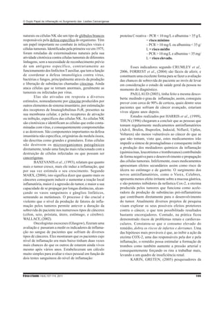 O Duplo Papel da Inflamação no Surgimento das Lesões Cancerígenas
RbrasciSaúde 14(4):107-114, 2011 109
naturais ou células NK são um tipo de glóbulos brancos
responsáveis pela defesa específica do organismo. Têm
um papel importante no combate às infecções virais e
célulastumorais.Identificadaspelaprimeiravezem1975,
foram rotuladas de exterminadoras naturais pela sua
atividade citotóxica contra células tumorais de diferentes
linhagens, sem a necessidade de reconhecimento prévio
de um antígeno específico, contrariamente ao
funcionamento dos linfócitosTauxiliar, que tem a função
de coordenar a defesa imunológica contra vírus,
bactérias e fungos, principalmente através da produção
e liberação de substâncias chamadas citocinas. Ainda
ataca células que se tornam anormais, geralmente as
tumorais ou infectadas por vírus.
Elas são ativadas em resposta a diversos
estímulos, nomeadamente por citocina produzidos por
outros elementos do sistema imunitário, por estimulação
dos receptores de Imunoglobulinas FcR, presentes na
sua membrana celular, e pelos receptores de ativação
ou inibição, específicos das células NK.As células NK
são citotóxicas e identificam as células que estão conta-
minadas com vírus, e consequentemente comprometidas
e as destroem. São componentes importantes na defesa
imunitária não especifica, originárias da medula óssea,
são descritas como grandes e granulares. Estas células
não destroem os microorganismos patogênicos
diretamente, tendo uma função mais relacionada com a
destruição de células infectadas ou que possam ser
cancerígenas.
BAXEVANIS et al., (1993), relatam que quanto
mais o tumor cresce, mais ele induz a inflamação, que
por sua vez estimula o seu crescimento. Segundo
MARX, (2004), isto significa dizer que quanto mais os
cânceres conseguem induzir e aumentar a reação local
inflamatória, maior é a agressão do tumor, e maior a sua
capacidade de se propagar por longas distâncias, alcan-
çando os vasos sanguíneos e gânglios linfáticos,
semeando as metástases. O processo é tão crucial e
violento que o nível da produção de fatores de infla-
mação pelos tumores permite antever a duração da
sobrevida do paciente nos numerosos tipos de cânceres
(cólon, seio, próstata, útero, estômago, e cérebro).
WALLACE,(2002).
Oncologistas escoceses (Glasgow), fizeram uma
avaliação e passaram a medir os indicadores de inflama-
ção no sangue de pacientes que sofriam de diversos
tipos de cânceres. Eles mostraram que os pacientes cujo
nível de inflamação era mais baixo tinham duas vezes
mais chances do que os outros de estarem ainda vivos
mesmo após vários anos. Estabeleceram um cálculo
muito simples para avaliar o risco pessoal em função de
dois testes sanguíneos do nível de inflamação:
proteína C-reativa – PCR < 10 mg/L e albumina > 35 g/L
= risco mínimo
– PCR > 10 mg/L ou albumina < 35 g/
L = risco médio
– PCR > 10 mg/L e albumina < 35 mg/
L = risco elevado.
Esses indicadores segundo CRUMLEY et al.,
2006, FORREST et al., (2004) são fáceis de aferir, e
constituem uma excelente forma para se fazer a avaliação
das chances de sobrevida do paciente ao invés de levar
em consideração o estado de saúde geral da pessoa no
momento do diagnóstico.
PAILLAUD (2003), tinha feito a mesma desco-
berta: medindo o grau da inflamação, assim, conseguiu
prever com cerca de 90% de certeza, quais dentre seus
pacientes que sofriam de câncer avançado, estariam
vivos alguns anos depois.
Estudos realizados por HARRIS et al., (1999),
THUN (1996) chegaram a concluir que as pessoas que
tomam regularmente medicamentos antiinflamatórios
(Advil, Brufen, Ibuprofen, Indocid, Nifluril, Upfen,
Voltaren) são menos vulneráveis ao câncer do que as
que não tomam, visto que, estes medicamentos irão
impedir a síntese de prostagladinas e consequente inibir
a produção dos mediadores químicos da inflamação
(quimiocinas, leucotrienos e tromboxanos) contribuindo
de forma negativa para o desenvolvimento e propagação
das células tumorais. Infelizmente, esses medicamentos
apresentam efeitos secundários assim como risco de
úlcera no estômago e de gastrite. O surgimento dos
novos antiinflamatórios, como o Vioxx, Celebrex,
apresenta menos efeito irritante sobre a mucosa gástrica,
e são potentes inibidores da nefástica Cox-2, a enzima
produzida pelos tumores que funciona como acele-
radora da produção de substâncias pró-inflamatórias
que contribuem diretamente para o desenvolvimento
do tumor. Atualmente diversos projetos de pesquisa
visam explorar os seus possíveis efeitos protetores
contra o câncer, o que tem possibilitado resultados
bastante encorajadores. Contudo, na prática ficou
demonstrado riscos de problemas renais e cardiovas-
culares. Constatou-se que o consumo elevado do
remédio, dobra os riscos de infartos e derrames. Uma
das hipóteses mais prováveis é que, ao inibir a ação da
enzima COX-2, uma das responsáveis pela dor e pela
inflamação, o remédio possa estimular a formação de
trombos como também aumente a pressão arterial e
consequentemente forçando os rins a trabalhar mais,
levando a um quadro de insuficiência renal.
KARIN, GRETEN, (2005) pesquisadores da
 