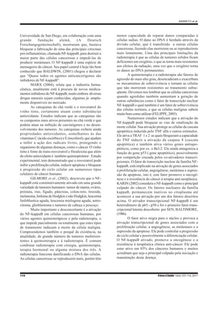 BARRETO et al.
110 RbrasciSaúde 14(4):107-114, 2011
Universidade de San Diego, em colaboração com uma
grande fundação alemã, (A Deutsch
Forschungsgemeinschaft), mostraram que, bastava
bloquear a fabricação de uma das principais citocinas
pró-inflamatórias, chamada NF-kappaB, para destruir a
maior parte das células cancerosas e impedi-las de
produzir metástases. O NF-kappaB é uma espécie de
mensageiro do câncer. Seu papel central é hoje tão bem
conhecido que BALDWIN, (2001) chegou a declarar
que “Quase todos os agentes anticancerígenos são
inibidores de NF-kappaB”.
MARX (2004), relata que a indústria farma-
cêutica, atualmente está à procura de novos medica-
mentos inibidores do NF-kappaB, muito embora diversas
drogas naturais sejam conhecidas, algumas já ampla-
mente disponíveis no mercado.
As catequinas do chá verde e o resveratrol do
vinho tinto, certamente atuam como substâncias
antioxidante. Estudos indicam que as catequinas são
os compostos mais ativos presentes no chá verde e que
podem atuar na inibição de carcinógenos e no desen-
volvimento dos tumores. As catequinas exibem ainda
propriedades antioxidantes, semelhantes às das
vitaminas C (ácido escórbico) e E (tocoferol), que ajudam
a inibir a ação dos radicais livres, protegendo o
organismo de algumas doenças, como o câncer. O vinho
tinto é fonte de trans-resveratrol e fitoalexina que além
do efeito antioxidante é também quimioprotetor . Estudo
experimental, tem demonstrado que o resveratrol pode
inibir a proliferação celular, induzir apoptose e bloquear
a progressão do ciclo celular em numerosos tipos
celulares de câncer humano.
GILMORE et al., (2002), descreveu que o NF-
kappaB está constitutivamente ativado em uma grande
variedade de tumores humanos: tumor de mama, ovário,
próstata, rins, fígado, pâncreas, colon-reto, tireoide,
melanoma, linfoma de Hodgkin e não Hodgkin, leucemia
linfoblastica aguda, leucemia mielogena aguda, astro-
citoma, glioblastoma e tumores de cabeça e pescoço.
Muito importante e desconcertante é a ativação
do NF-kappaB em células cancerosas humanas, por
vários agentes quimioterápicos e pela radioterapia, o
que impede parcialmente ou totalmente que estes tipos
de tratamento induzam a morte da célula maligna.
Compreendemos também o porquê da existência, na
atualidade, de grande número de tumores multiresis-
tentes à quimioterapia e à radioterapia. É comum
combinar radioterapia com cirurgia, quimioterapia,
terapia hormonal ou alguma mistura dos três. A
radioterapia funciona danificando o DNA das células.
As células cancerosas se reproduzem mais, porém têm
menor capacidade de reparar danos comparadas à
células sadias. O dano ao DNA é herdado através da
divisão celular, que é transferido a outras células
cancerosas, fazendo elas morrerem ou se reproduzirem
mais lentamente. Uma das principais limitações da
radioterapia é que as células de tumores sólidos ficam
deficientes em oxigênio, o que as torna mais resistentes
aos efeitos da radiação, uma vez que o oxigênio torna
os danos ao DNA permanentes.
A quimioterapia e a radioterapia são fatores de
agressão do mais alto grau, desencadeiam e exacerbam
os mecanismos de sobrevivência e tornam as células
que não morreram resistentes ao tratamento subse-
qüente. Devemos nos lembrar que as células cancerosas
quando agredidas também aumentam a geração de
outras substâncias como o fator de transcrição nuclear
NF-kappaB o qual também é um fator de sobrevivência
das células normais, e que as células malignas sabem
muito bem como utilizar (FELIPPE, 2005).
Numerosos estudos indicam que a ativação do
NF-kappaB pode bloquear as vias de sinalização da
morte celular. Sua ativação protege as células da cascata
apoptótica induzida pelo TNF alfa e outros estímulos.
Ele ativa a TRAF 1 e 2 as quais bloqueiam a capacidade
do TNF induzir a ativação da caspase 8 (cascata
apoptótica) e também ativa vários genes antiapo-
ptóticos, como por ex. o Bcl-2. Ele ainda antagoniza a
função do gene p53 ( gene apoptótico), possivelmente
por competição cruzada pelos co-ativadores transcri-
pcionais. O fator de transcrição nuclear da família NF-
kappaB, está implicado na ativação de genes associados
à proliferação celular, angiogênese, metástase e supres-
são da apoptose, isto é, este fator promove a oncogê-
nese e a resistência do câncer à terapia anti neoplásica.
KARIN (2002) considera o NF-kappaB como o principal
culpado do câncer. Os fatores nucleares da família
kappaB, permanecem inativos no citoplasma até
acontecer a sua ativação por um dos fatores descritos
acima. O ativador transcripcional NF-kappaB é um
heterodímero de p65 - p50 e foi o primeiro fator trans-
cripcional latente descoberto por SEN, BALTIMORE,
(1986).
O fator ativo migra para o núcleo e provoca a
ativação transcripcional de genes associados com a
proliferação celular, a angiogênese, as metástases e a
supressão da apoptose. Ele pode controlar a progressão
do ciclo celular e possivelmente a diferenciação celular.
O NF-kappaB ativado, promove a oncogênese e a
resistência à terapêutica clínica anti-câncer. Ele pode
estar ativo em 85% dos cânceres humanos e muitos
acreditam que seja o principal culpado pela iniciação e
manutenção desta doença.
 