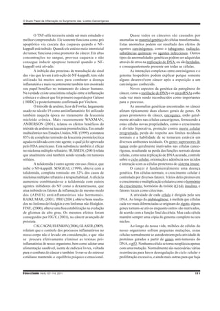 RbrasciSaúde 14(4):107-114, 2011 111
O Duplo Papel da Inflamação no Surgimento das Lesões Cancerígenas
O TNF-alfa necessita ainda ser mais estudado e
melhor compreendido. Ele somente funciona como pró
apoptótico via cascata das caspases quando o NF-
kappaB está inibido. Quando ele está no meio intersticial
do tumor, funciona como promotor do câncer. Em altas
concentrações no sangue, provoca caquexia e não
consegue induzir apoptose tumoral quando o NF-
kappaB está ativado.
A inibição das proteinas de transdução de sinal
das vias que levam à ativação do NF-kappaB, tem sido
utilizada há muitos anos para combater a doença
inflamatória e mais recentemente também tem mostrado
seu papel benéfico no tratamento do câncer humano.
Na verdade existe uma íntima relação entre a inflamação
crônica e o câncer que foi primeiro sugerida por Galeno
(180DC) e posteriormente confirmada porVirchow.
O trióxido de arsênio, licor de Fowler, largamente
usado no século 19 como antiinflamatório foi utilizado
também naquela época no tratamento da leucemia
mieloide crônica. Mais recentemente WAXMAN,
ANDERSON (2001), relatou os efeitos benéficos do
trióxidodearsênionaleucemiapromielocítica.Emestudo
multicêntrico nos Estados Unidos, NIU (1999), constatou
85% de completa remissão da leucemia promielocítica
aguda recidivada com este agente, o qual já foi aprovado
pelo FDA americano. Esta substância também é eficaz
no mieloma múltiplo refratário. HUSSEIN, (2001) relata
que atualmente está também sendo testada em tumores
sólidos.
A talidomida é outro agente em uso clínico, que
inibe o NF-kappaB. SINGHAL (1999), obteve com a
talidomida, completa remissão em 32% dos casos de
mieloma múltiplo refratário à terapia habitual.Aeficácia
aumentou combinando-se a talidomida com outros
agentes inibidores do NF como a dexametasona, que
atua inibindo os fatores da inflamação do mesmo modo
dos (AINES) antiinflamatórios não hormonais.
RAJKUMAR, (2001). PRO (2001), obteve bons resulta-
dos no linfoma de Hodgkin e em linfomas não Hodgkin.
FINE, (2000), obteve uma boa estabilização na evolução
de gliomas de alto grau. Os mesmos efeitos foram
conseguidos por FIGY, (2001), no câncer avançado de
próstata.
CALCAGNI,ELENKOV,(2006),GLASER,(2005).
relatam que o controle dos processos inflamatórios no
nosso corpo não é levado em consideração, e que não
se procura efetivamente eliminar as toxinas pró-
inflamatórias de nosso organismo, bem como adotar uma
alimentação saudável, isenta de radicais livres, voltada
para o combate do câncer e também livrar-se do estresse
cotidiano mantendo o equilíbrio psíquico e emocional.
Quase todos os cânceres são causados por
anomalias no material genético de células transformadas.
Estas anomalias podem ser resultado dos efeitos de
agentes carcinógenos, como o tabagismo, radiação,
substâncias químicas ou agentes infecciosos. Outros
tipos de anormalidades genéticas podem ser adquiridas
através de erros na replicação do DNA, ou são herdadas,
e consequentemente presente em todas as células.
As interações complexas entre carcinógenos e o
genoma hospedeiro podem explicar porque somente
alguns desenvolvem câncer após a exposição a um
carcinógeno conhecido.
Novos aspectos da genética da patogênese do
câncer, como a metilação do DNAe os microRNAs estão
cada vez mais sendo reconhecidos como importantes
para o processo.
As anomalias genéticas encontradas no câncer
afetam tipicamente duas classes gerais de genes. Os
genes promotores de câncer, oncogenes, estão geral-
mente ativados nas células cancerígenas, fornecendo a
estas células novas propriedades, como o crescimento
e divisão hiperativa, proteção contra morte celular
programada, perda do respeito aos limites teciduais
normais e a habilidade de se tornarem estáveis em
diversos ambientes teciduais. Os genes supressores de
tumor estão geralmente inativados nas células cance-
rígenas, resultando na perda das funções normais destas
células, como uma replicação de DNA acurada, controle
sobre o ciclo celular, orientação e aderência nos tecidos
e interação com as células protetoras do sistema imune.
O cancer é fundamentalmente uma doença
genética. Em células normais, o crescimento celular é
controlado por diversos fatores. Vários deles promovem
o crescimento e multiplicação celulares como ohormônio
do crescimento, hormônio da tiróide (t3/t4), insulina, e
fatores locais como citocinas.
A atividade de cada célula é dirigida pelo seu
DNA.Ao longo da embriogênese, à medida que células
cada vez mais diferenciadas se originam dozigoto, alguns
genes tornam-se ativos enquanto outros são inativados,
de acordo com a função final da célula. Mas cada célula
mantém sempre uma cópia do genoma completo no seu
núcleo.
Ao longo da nossa vida, milhões de células do
nosso organismo sofrem pequenas mutações, essas
células normalmente se autodestroem pela atividade de
proteínas geradas a partir de genes anti-tumorais do
DNA, o p53. Nenhuma célula se torna neoplásica apenas
com uma mutação. Normalmente são necessárias várias
ocorrências para haver desregulação do ciclo celular e
proliferação excessiva, e ainda mais outras para que haja
 