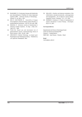 BARRETO et al.
114 RbrasciSaúde 14(4):107-114, 2011
23. RAJKUMAR, S.V. Combination therapy with thalidomide
plus dexamethasone (Thal/Dex) for newly diagnosed
myeloma (MM). - American Society of Hematology .
Orlando, FL, pp. 849 a., 2001.
24. SEN R, BALTIMORE D. Inducibility of kappa
immunoglobulin enhancer-binding protein NF-kB by a
posttranslational mechanism. Cell, (47): 921-928, 1986.
25. SINGHAL S. Antitumor activity of thalidomide in
refractory multiple myeloma . N. Engl. J. Med, 341:
1565-1571, 1999.
26. THUN MJ. Nsaid use and decreased risk of
gastrointestinal cancers. Gastroenterology Clinics of
North America, 25(2): 333-48, 1996.
27. VIRCHOW R. Cellular Pathology as based upon
Physiological and Pathological History. Published by
J.B. Lippincott, Philadelphia, 1863.
28. WALLACE J. Nutrition and botanical modulation of the
inflammatory cascade-eicosanoids, cylooxygenases
and lipoxygenases – As an adjunct in cancer therapy.
Integrative Cancer Therapies, 1(1): 7-37, 2002.
29. WAXMAN S. Anderson, K. History of development of
arsenic derivatives in cancer therapy . Oncologist,
6(2):3-10, 2001.
Correspondência
Departamento de Clínica e Odontologia Social
Centro de Ciências da Saúde/UFPB
Campus I – Castelo Branco
58051-900 João Pessoa – Paraíba – Brasil
Email
rosimar@ccs.ufpb.br
 