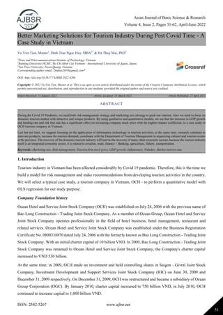 Asian Journal of Basic Science & Research
Volume 4, Issue 2, Pages 51-62, April-June 2022
ISSN: 2582-5267 www.ajbsr.net
51
Better Marketing Solutions for Tourism Industry During Post Covid Time - A
Case Study in Vietnam
Vu Viet Tien, Master1
, Dinh Tran Ngoc Huy, MBA2*
& Ha Thuy Mai, PhD3
1
Posts and Telecommunications Institute of Technology, Vietnam.
2
Banking University HCMC, Ho Chi Minh City Vietnam - International University of Japan, Japan.
3
Tan Trao University, Tuyen Quang, Vietnam.
Corresponding author email: Dtnhuy2010@gmail.com*
DOI: http://doi.org/10.38177/AJBSR.2022.4204
Copyright: © 2022 Vu Viet Tien, Master et al. This is an open access article distributed under the terms of the Creative Commons Attribution License, which
permits unrestricted use, distribution, and reproduction in any medium, provided the original author and source are credited.
Article Received: 15 January 2022 Article Accepted: 23 March 2022 Article Published: 27 April 2022
1. Introduction
Tourism industry in Vietnam has been affected considerably by Covid 19 pandemic. Therefore, this is the time we
build a model for risk management and make recommendations from developing tourism activities in the country.
We will select a typical case study, a tourism company in Vietnam, OCH - to perform a quantitative model with
OLS regression for our study purpose.
Company Foundation history
Ocean Hotel and Service Joint Stock Company (OCH) was established on July 24, 2006 with the previous name of
Bao Long Construction - Trading Joint Stock Company. As a member of Ocean Group, Ocean Hotel and Service
Joint Stock Company operates professionally in the field of hotel business, hotel management, restaurant and
related services. Ocean Hotel and Service Joint Stock Company was established under the Business Registration
Certificate No. 0800338870 dated July 24, 2006 with the formerly known as Bao Long Construction - Trading Joint
Stock Company. With an initial charter capital of 10 billion VND. In 2009, Bao Long Construction - Trading Joint
Stock Company was renamed to Ocean Hotel and Service Joint Stock Company, the Company's charter capital
increased to VND 530 billion.
At the same time, in 2009, OCH made an investment and held controlling shares in Saigon - Givral Joint Stock
Company, Investment Development and Support Services Joint Stock Company (IOC) on June 30, 2009 and
December 31, 2009 respectively. On December 31, 2009, OCH was restructured and became a subsidiary of Ocean
Group Corporation (OGC). By January 2010, charter capital increased to 750 billion VND, in July 2010, OCH
continued to increase capital to 1,000 billion VND.
ABSTRACT
During the Covid 19 Pandemic, we need both risk management strategy and marketing mix strategy to push our tourism. Also we need to focus on
domestic tourism market with attractive and unique products. By using qualitative and quantitative models, we see that the increase in GDP growth
and lending rate and risk free rate has a significant effect on increasing company stock price with the highest impact coefficient, in a case study of
OCH tourism company in Vietnam.
Last but not least, we suggest focusing on the application of information technology in tourism activities; at the same time, research continues to
innovate products, increase the tourism demand; coordinate with the Department of Tourism Management in organizing cultural and tourism events
in the province. The recovery of the domestic tourism industry will lead to the recovery of many other economic sectors, because the tourism industry
itself is an integrated economic sector, it is related to aviation, trade, finance – Banking, agriculture, fishery, transportation.
Keywords: Marketing mix, Risk management, Tourism firm stock price, GDP growth, Inflationary, VnIndex, Market interest rate.
 