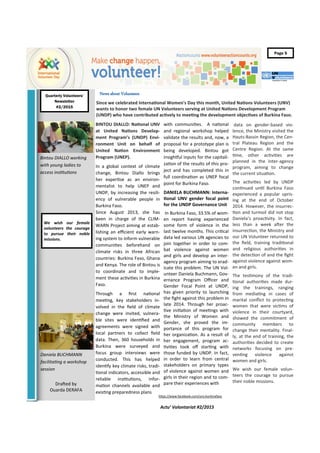 Quarterly Volunteers’
Actu’ Volontariat #2/2015
Volunteer
Adams Kukulka
Page 5
We wish our female
volunteers the courage
to pursue their noble
missions.
Since we celebrated International Women's Day this month, United Nations Volunteers (UNV)
wants to honor two female UN Volunteers serving at United Nations Development Program
(UNDP) who have contributed actively to meeting the development objectives of Burkina Faso.
BINTOU DIALLO: National UNV
at United Nations Develop-
ment Program’s (UNDP) Envi-
ronment Unit on behalf of
United Nation Environment
Program (UNEP).
In a global context of climate
change, Bintou Diallo brings
her expertise as an environ-
mentalist to help UNEP and
UNDP, by increasing the resili-
ency of vulnerable people in
Burkina Faso.
Since August 2013, she has
been in charge of the CLIM-
WARN Project aiming at estab-
lishing an efficient early warn-
ing system to inform vulnerable
communities beforehand on
climate risks in three African
countries: Burkina Faso, Ghana
and Kenya. The role of Bintou is
to coordinate and to imple-
ment these activities in Burkina
Faso.
Through a first national
meeting, key stakeholders in-
volved in the field of climate
change were invited, vulnera-
ble sites were identified and
agreements were signed with
local partners to collect field
data. Then, 360 households in
Burkina were surveyed and
focus group interviews were
conducted. This has helped
identify key climate risks, tradi-
tional indicators, accessible and
reliable institutions, infor-
mation channels available and
existing preparedness plans
with communities. A national
and regional workshop helped
validate the results and, now, a
proposal for a prototype plan is
being developed. Bintou got
insightful inputs for the capitali-
zation of the results of this pro-
ject and has completed this in
full coordination as UNEP focal
point for Burkina Faso.
DANIELA BUCHMANN: Interna-
tional UNV gender focal point
for the UNDP Governance Unit
In Burkina Faso, 33.5% of wom-
en report having experienced
some form of violence in the
last twelve months. This critical
data led various UN agencies to
join together in order to com-
bat violence against women
and girls and develop an inter-
agency program aiming to erad-
icate this problem. The UN Vol-
unteer Daniela Buchmann, Gov-
ernance Program Officer and
Gender Focal Point at UNDP,
has given priority to launching
the fight against this problem in
late 2014. Through her proac-
tive initiation of meetings with
the Ministry of Women and
Gender, she proved the im-
portance of this program for
her organization. As a result of
her engagement, program ac-
tivities took off starting with
those funded by UNDP. In fact,
in order to learn from central
stakeholders on primary types
of violence against women and
girls in their region and to com-
pare their experiences with
data on gender-based vio-
lence, the Ministry visited the
Hauts-Bassin Region, the Cen-
tral Plateau Region and the
Centre Region. At the same
time, other activities are
planned in the inter-agency
program, aiming to change
the current situation.
The activities led by UNDP
continued until Burkina Faso
experienced a popular upris-
ing at the end of October
2014. However, the insurrec-
tion and turmoil did not stop
Daniela’s proactivity. In fact,
less than a week after the
insurrection, the Ministry and
our UN Volunteer returned to
the field, training traditional
and religious authorities in
the detection of and the fight
against violence against wom-
en and girls.
The testimony of the tradi-
tional authorities made dur-
ing the trainings, ranging
from mediating in cases of
marital conflict to protecting
women that were victims of
violence in their courtyard,
showed the commitment of
community members to
change their mentality. Final-
ly, at the end of training, the
authorities decided to create
networks focusing on pre-
venting violence against
women and girls.
We wish our female volun-
teers the courage to pursue
their noble missions.
News about Volunteers
Drafted by
Ouarda DERAFA
Quarterly Volunteers’
Newsletter
#2/2015
https://www.facebook.com/unv.burkinafaso
Bintou DIALLO working
with young ladies to
access institutions
Daniela BUCHMANN
facilitating a workshop
session
 