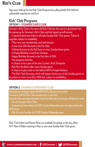 Kid’s Club
www.lakeeriecrushers.com | /LECrushers | @LECrushers
Sign your child up for the Kids’ Club Programs by calling (440)-934-3636 for
unbeatable experiences and fun!
Kids' Club Programs
OPTION 1 = STOMPER'S KID’S CLUB
Stomper's Kid’s Club is the same old Kid’s Club but this year it is absolutely free!
By signing up for Stomper's Kid’s Club, each kid signed up will receive:
- A general admission ticket to all eight Sunday Kids' Club games. Tickets &
upgrades subject to availability.
- Their very own membership card with lanyard.
- A one-time 20% discount in the Fan Attic.
- Unlimited access to the Kid Zone on every Sunday home game.
- A Happy Birthday e-mail from Stomper.
- Happy Birthday discount in the Fan Attic of 20%
- Fun pregame activities
- A chance to be a part of the new Crusher's Kids Stampede
- Kids Run the Bases after every Sunday game
- A chance to play catch on the field at All Pro Freight Stadium
- The Kid’s Club Giveaway, which will happen during one of the Sunday games to
be picked at a later time (first 1000 kids, subject to availability).
OPTION 2: STOMPER'S SUPER KID’S CLUB
Getreadyforthebigger,better,BEARIERKid’sClubyou'veeverseen!
Stomper’s SUPER Kid’s Club membership is only $10!
EnjoyallofthesameabovebenefitsoftheFreeKid’sclub,butStomperwilladdevenmore!
-One(1)Stomper'sKid’sT-Shirt.
-AgeneraladmissiontickettoEVERYSunday-Wednesdaygamethroughouttheentire
2015season.
-20%offtotheFan-AtticforEVERYSunday-Wednesdaygame.
Kids' Club tickets and Parent Packs are available for pickup at the box office
M-F 10am-5:00pm starting in May or your next Sunday Kids' Club game.
 