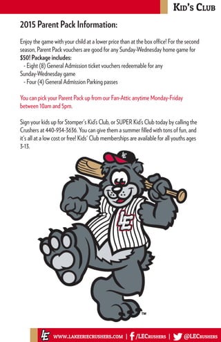 Kid’s Club
www.lakeeriecrushers.com | /LECrushers | @LECrushers
2015 Parent Pack Information:
Enjoy the game with your child at a lower price than at the box office! For the second
season, Parent Pack vouchers are good for any Sunday-Wednesday home game for
$50! Package includes:
- Eight (8) General Admission ticket vouchers redeemable for any
Sunday-Wednesday game
- Four (4) General Admission Parking passes
You can pick your Parent Pack up from our Fan-Attic anytime Monday-Friday
between 10am and 5pm.
Sign your kids up for Stomper's Kid’s Club, or SUPER Kid’s Club today by calling the
Crushers at 440-934-3636. You can give them a summer filled with tons of fun, and
it's all at a low cost or free! Kids' Club memberships are available for all youths ages
3-13.
 