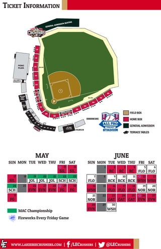 Ticket Information
www.lakeeriecrushers.com | /LECrushers | @LECrushers
RC RC RC FLO FLO
FLO RCK RCK RCK WSH WSH
WSH FLO FLO FLO NOR NOR
NOR GAT GAT GAT EVN EVN
EVN
SUN SATFRITHUWEDTUEMON
WSH
1 2 3 4 5 6
7 8 9 10 11 12 13
14 15 16 17 18 19 20
21 22 23 24 25 26 27
28 29 30
JUNE
SIL SIL
SIL JOL JOL JOL SCH SCH
SCH EVN EVN EVN FG FG
SUN SATFRITHUWEDTUEMON
15 16
17 18
25 26 27 28 29 30
FG
31
MAY
MAC Championship
19 20 21 22 23
24
Fireworks Every Friday Game
 