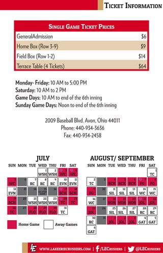 Ticket Information
www.lakeeriecrushers.com | /LECrushers | @LECrushers
TC RCK RCK RCK FG FG
FG SIL SIL SIL WC WC
WC NOR NOR NOR JOL JOL
JOL SIL SIL SIL RC RC
TC
SUN SATFRITHUWEDTUEMON
RC JOL JOL JOL GAT GAT
GAT
2 3 4 5 6 7 8
9 10 11 12 13 14 15
16 17 18 19 20 21 22
23 24 25 26 27 28 29
30 31
6
1 2 3 4 5
1
AUGUST/ SEPTEMBER
WSH WSH WC WC
WC RC RC RC EVN EVN
EVN
ALL STAR
GAME SCH SCH
SCH WSH WSH WSH TC TC
FLOFLOTC FLO
SUN SATFRITHUWEDTUEMON
TC
1 2 3 4
5 6 7 8 9 10 11
12 13 14 15 16 17 18
19 20 21 22 23 24 25
26 27 28 29 30 31
JULY
Home Games Away Games
Single Game Ticket Prices
GeneralAdmission 					 $6
Home Box (Row 3-9)						 $9
Field Box (Row 1-2) 						 $14
Terrace Table (4 Tickets)					 $64
2009 Baseball Blvd. Avon, Ohio 44011
Phone: 440-934-3636
Fax: 440-934-2458
Monday- Friday: 10 AM to 5:00 PM
Saturday: 10 AM to 2 PM
Game Days: 10 AM to end of the 6th inning
Sunday Game Days: Noon to end of the 6th inning
 