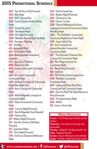 5/15 - Top 40 Music Hits/Fireworks
5/16 - Bike Night
5/17 - 2015 Carnival Day
5/26 - Lorain County Scholar Athlete
Night
5/27 - School Day game
5/28 - Throwback Night
5/29 - 70's Night/Fireworks
5/30 - Westlake Baseball/Big Foot Night
5/31 - Stomper's Birthday
6/2 - Star Wars
6/3 - Basketball Night
6/4 - 10 Cent Beer Night
6/12 - Berea Baseball Association/
Fireworks
6/13 - Boy Scout Sleepover
6/14 - Bark at the Park
6/16 - Lorain CenturyLink Community
Night
6/17 - Avon Lake CenturyLink
Community Night
6/18 - Amherst CenturyLink Community
Night/Girls Night Out
6/23 - Avon CenturyLink Community
Night
6/24 - North Ridgeville CenturyLink
Community Night
6/25 - Elyria CenturyLink Community
Night
6/26 - Country Night/Fireworks
6/27 - North Ridgeville Youth Baseball
6/28 - Mystery Day
7/3 - Military Night/Fireworks
7/4 - July 4th, America's Birthday/
Fireworks
7/5 - Superhero Night
7/17 - Elvis Night/Fireworks
7/18 - Girl Scout Sleepover/Halloween
Night
7/19 - Faith & Family Day
7/24 - Beatles Night/Fireworks
7/25 - Christmas in July
7/26 - Classic Car Day
7/28 - Oberlin/Wellington/Grafton/
Lagrange/CenturyLink Community Night/
Wrestling Night
7/29 - "The Sheffields" CenturyLink
Community Night/Harry Potter Night
7/30 - Super Splash Day
8/4 - Erie County/Huron
County/Vermilion CenturyLink
Community Night
8/5 - "The Olmsteds"/Fairview Park
CenturyLink Community Night
8/6 - Bay Village CenturyLink
Community Night
8/7 - Beach Party/Fireworks
8/8 - Sold Out
8/9 - Fill The Bus School Supply Drive
8/18 - Westlake CenturyLink
Community Night
8/19 - Lakewood/Rocky River/West
CenturyLink Park Community Night
8/21 - Pack the Park Pink Night/Women in
Music/Fireworks
8/22 - Fan Appreciation Night
8/23 - NASA
9/3 - Avon vs Avon Lake
2015 Promotional Schedule
www.lakeeriecrushers.com | /LECrushers | @LECrushers
Weekly Promotions
Tuesday - 2 for Tuesday; buy one ticket, get the
2nd free
Wednesday - Free ticket for 10 & under with
paying adult
Thursday - College ID = $5, High School ID = $6
Friday - Postgame Fireworks
Saturday - BuyoneTicket&getonefreewithdate
Sunday - 4 for $44; 4 tickets and 4 food vouchers
 